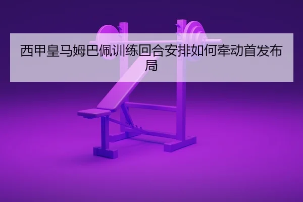 西甲皇马姆巴佩训练回合安排如何牵动首发布局