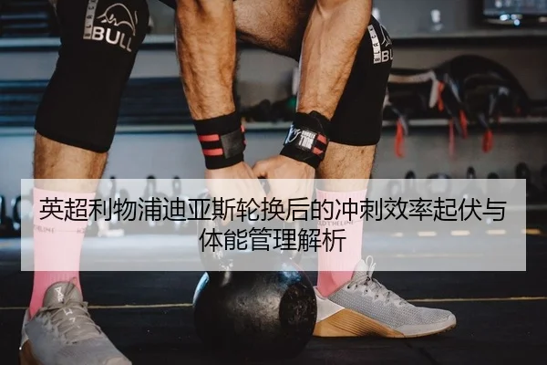 英超利物浦迪亚斯轮换后的冲刺效率起伏与体能管理解析
