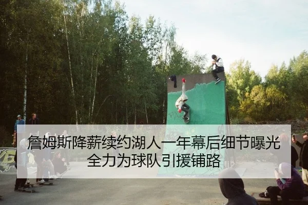 詹姆斯降薪续约湖人一年幕后细节曝光 全力为球队引援铺路